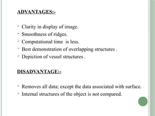 ADVANTAGES:-
 Clarity in display of image.
 Smoothness of ridges.
 Computational time is less.
 Best demonstration of overlapping structures .
 Depiction of vessel structures .
DISADVANTAGE:-
 Removes all data; except the data associated with surface.
 Internal structures of the object is not compared.
 