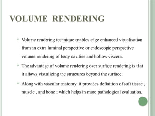 VOLUME RENDERING
 Volume rendering technique enables edge enhanced visualisation
from an extra luminal perspective or endoscopic perspective
volume rendering of body cavities and hollow viscera.
 The advantage of volume rendering over surface rendering is that
it allows visualizing the structures beyond the surface.
 Along with vascular anatomy; it provides definition of soft tissue ,
muscle , and bone ; which helps in more pathological evaluation.
 