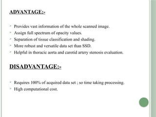 ADVANTAGE:-
 Provides vast information of the whole scanned image.
 Assign full spectrum of opacity values.
 Separation of tissue classification and shading.
 More robust and versatile data set than SSD.
 Helpful in thoracic aorta and carotid artery stenosis evaluation.
DISADVANTAGE:-
 Requires 100% of acquired data set ; so time taking processing.
 High computational cost.
 