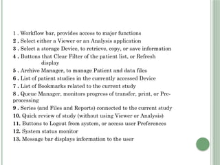1 . Workflow bar, provides access to major functions
2 . Select either a Viewer or an Analysis application
3 . Select a storage Device, to retrieve, copy, or save information
4 . Buttons that Clear Filter of the patient list, or Refresh
display
5 . Archive Manager, to manage Patient and data files
6 . List of patient studies in the currently accessed Device
7 . List of Bookmarks related to the current study
8 . Queue Manager, monitors progress of transfer, print, or Pre-
processing
9 . Series (and Files and Reports) connected to the current study
10. Quick review of study (without using Viewer or Analysis)
11. Buttons to Logout from system, or access user Preferences
12. System status monitor
13. Message bar displays information to the user
 