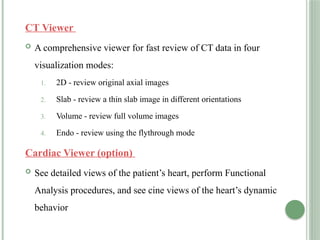 CT Viewer
 A comprehensive viewer for fast review of CT data in four
visualization modes:
1. 2D - review original axial images
2. Slab - review a thin slab image in different orientations
3. Volume - review full volume images
4. Endo - review using the flythrough mode
Cardiac Viewer (option)
 See detailed views of the patient’s heart, perform Functional
Analysis procedures, and see cine views of the heart’s dynamic
behavior
 