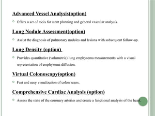 Advanced Vessel Analysis(option)
 Offers a set of tools for stent planning and general vascular analysis.
Lung Nodule Assessment(option)
 Assist the diagnosis of pulmonary nodules and lesions with subsequent follow-up.
Lung Density (option)
 Provides quantitative (volumetric) lung emphysema measurements with a visual
representation of emphysema diffusion.
Virtual Colonoscopy(option)
 Fast and easy visualization of colon scans,
Comprehensive Cardiac Analysis (option)
 Assess the state of the coronary arteries and create a functional analysis of the heart.
 