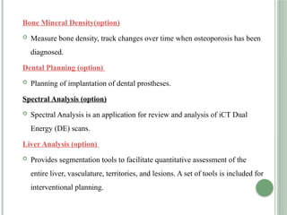 Bone Mineral Density(option)
 Measure bone density, track changes over time when osteoporosis has been
diagnosed.
Dental Planning (option)
 Planning of implantation of dental prostheses.
Spectral Analysis (option)
 Spectral Analysis is an application for review and analysis of iCT Dual
Energy (DE) scans.
Liver Analysis (option)
 Provides segmentation tools to facilitate quantitative assessment of the
entire liver, vasculature, territories, and lesions. A set of tools is included for
interventional planning.
 