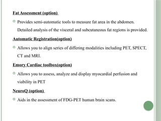 Fat Assessment (option)
 Provides semi-automatic tools to measure fat area in the abdomen.
Detailed analysis of the visceral and subcutaneous fat regions is provided.
Automatic Registration(option)
 Allows you to align series of differing modalities including PET, SPECT,
CT and MRI.
Emory Cardiac toolbox(option)
 Allows you to assess, analyze and display myocardial perfusion and
viability in PET
NeuroQ (option)
 Aids in the assessment of FDG-PET human brain scans.
 