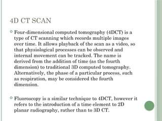4D CT SCAN
 Four-dimensional computed tomography (4DCT) is a
type of CT scanning which records multiple images
over time. It allows playback of the scan as a video, so
that physiological processes can be observed and
internal movement can be tracked. The name is
derived from the addition of time (as the fourth
dimension) to traditional 3D computed tomography.
Alternatively, the phase of a particular process, such
as respiration, may be considered the fourth
dimension.
 Fluoroscopy is a similar technique to 4DCT, however it
refers to the introduction of a time element to 2D
planar radiography, rather than to 3D CT.
 