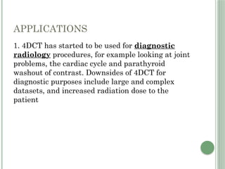 APPLICATIONS
1. 4DCT has started to be used for diagnostic
radiology procedures, for example looking at joint
problems, the cardiac cycle and parathyroid
washout of contrast. Downsides of 4DCT for
diagnostic purposes include large and complex
datasets, and increased radiation dose to the
patient
 