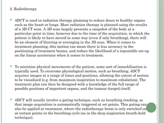 2. Radiotherapy
 4DCT is used in radiation therapy planning to reduce doses to healthy organs
such as the heart or lungs. Most radiation therapy is planned using the results
of a 3D CT scan. A 3D scan largely presents a snapshot of the body at a
particular point in time, however due to the time of the acquisition, in which the
patient is likely to have moved in some way (even if only breathing), there will
be an element of blurring or averaging in the 3D scan. When it comes to
treatment planning, this motion can mean there is less accuracy in the
positioning of treatment beams, and reduce the likelihood of a repeatable set-up
on the linear accelerator when it comes to treatment.
 To minimise physical movements of the patient, some sort of immobilisation is
typically used. To overcome physiological motion, such as breathing, 4DCT
acquires images at a range of times and positions, allowing the extent of motion
to be visualised (e.g. from maximum inspiration to maximum exhalation). The
treatment plan can then be designed with a knowledge of the full range of
possible positions of important organs, and the tumour (target) itself.
 4DCT will usually involve a gating technique, such as breathing tracking, so
that image acquisition is automatically triggered at set points. This gating can
also be applied at treatment, where the radiotherapy beam is only switched on
at certain points in the breathing cycle (as in the deep inspiration breath-hold
technique).
 