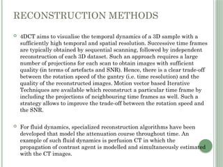 RECONSTRUCTION METHODS
 4DCT aims to visualise the temporal dynamics of a 3D sample with a
sufficiently high temporal and spatial resolution. Successive time frames
are typically obtained by sequential scanning, followed by independent
reconstruction of each 3D dataset. Such an approach requires a large
number of projections for each scan to obtain images with sufficient
quality (in terms of artefacts and SNR). Hence, there is a clear trade-off
between the rotation speed of the gantry (i.e. time resolution) and the
quality of the reconstructed images. Motion vector based Iterative
Techniques are available which reconstruct a particular time frame by
including the projections of neighbouring time frames as well. Such a
strategy allows to improve the trade-off between the rotation speed and
the SNR.
 For fluid dynamics, specialized reconstruction algorithms have been
developed that model the attenuation course throughout time. An
example of such fluid dynamics is perfusion CT in which the
propagation of contrast agent is modelled and simultaneously estimated
with the CT images.
 
