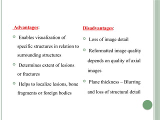 Advantages:
 Enables visualization of
specific structures in relation to
surrounding structures
 Determines extent of lesions
or fractures
 Helps to localize lesions, bone
fragments or foreign bodies
Disadvantages:
 Loss of image detail
 Reformatted image quality
depends on quality of axial
images
 Plane thickness – Blurring
and loss of structural detail
 