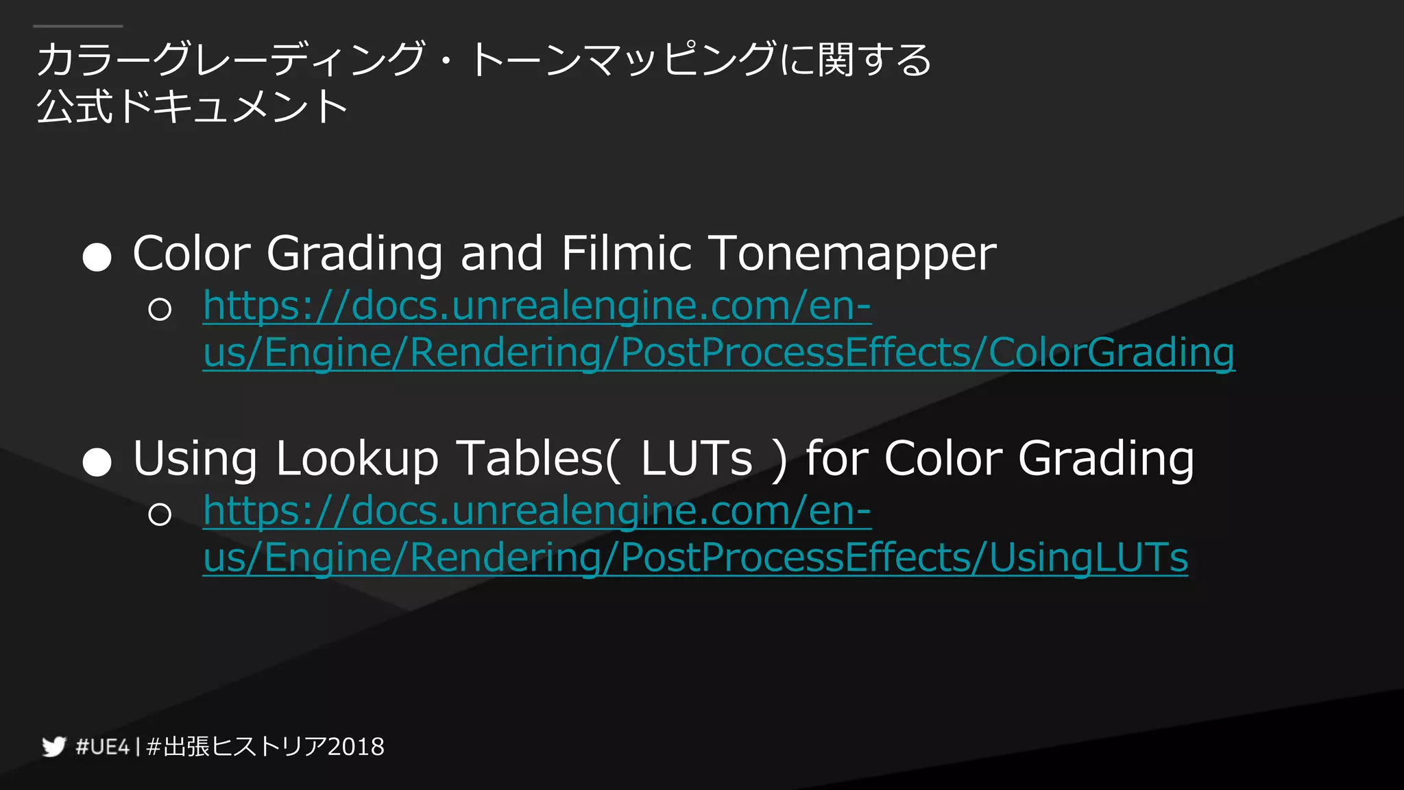 #出張ヒストリア2018#出張ヒストリア2018
カラーグレーディング・トーンマッピングに関する
公式ドキュメント
● Color Grading and Filmic Tonemapper
○ https://docs.unrealengine.com/en-
us/Engine/Rendering/PostProcessEffects/ColorGrading
● Using Lookup Tables( LUTs ) for Color Grading
○ https://docs.unrealengine.com/en-
us/Engine/Rendering/PostProcessEffects/UsingLUTs
 