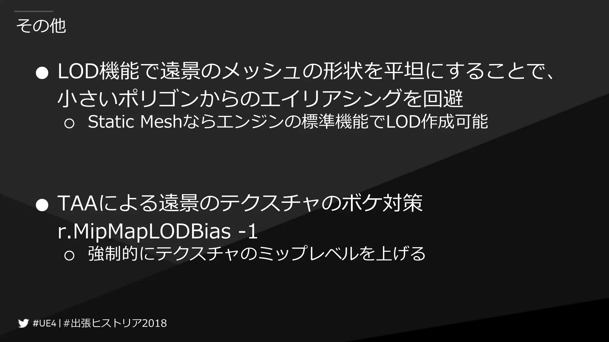 #出張ヒストリア2018#出張ヒストリア2018
その他
● LOD機能で遠景のメッシュの形状を平坦にすることで、
小さいポリゴンからのエイリアシングを回避
○ Static Meshならエンジンの標準機能でLOD作成可能
● TAAによる遠景のテクスチャのボケ対策
r.MipMapLODBias -1
○ 強制的にテクスチャのミップレベルを上げる
 