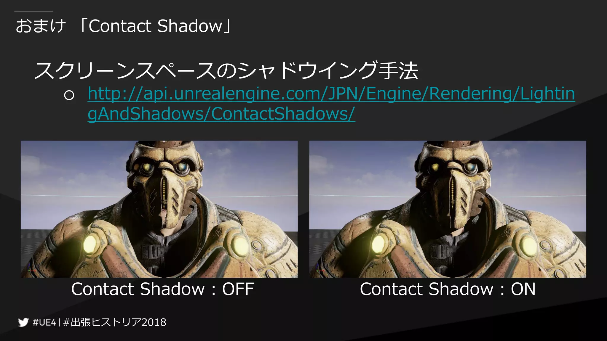 #出張ヒストリア2018#出張ヒストリア2018
おまけ 「Contact Shadow」
スクリーンスペースのシャドウイング手法
○ http://api.unrealengine.com/JPN/Engine/Rendering/Lightin
gAndShadows/ContactShadows/
Contact Shadow：OFF Contact Shadow：ON
 