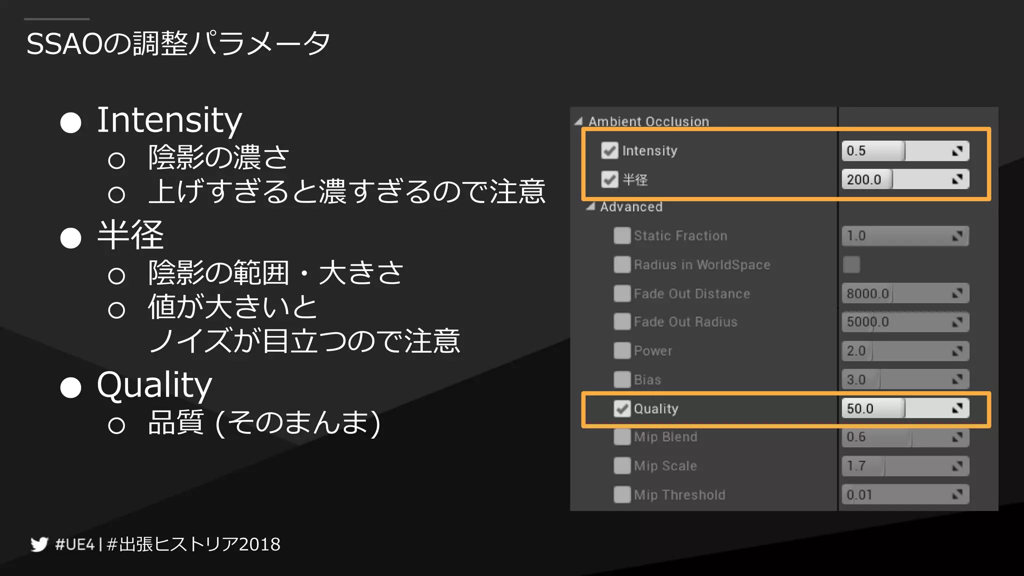 #出張ヒストリア2018#出張ヒストリア2018
SSAOの調整パラメータ
● Intensity
○ 陰影の濃さ
○ 上げすぎると濃すぎるので注意
● 半径
○ 陰影の範囲・大きさ
○ 値が大きいと
ノイズが目立つので注意
● Quality
○ 品質 (そのまんま)
 