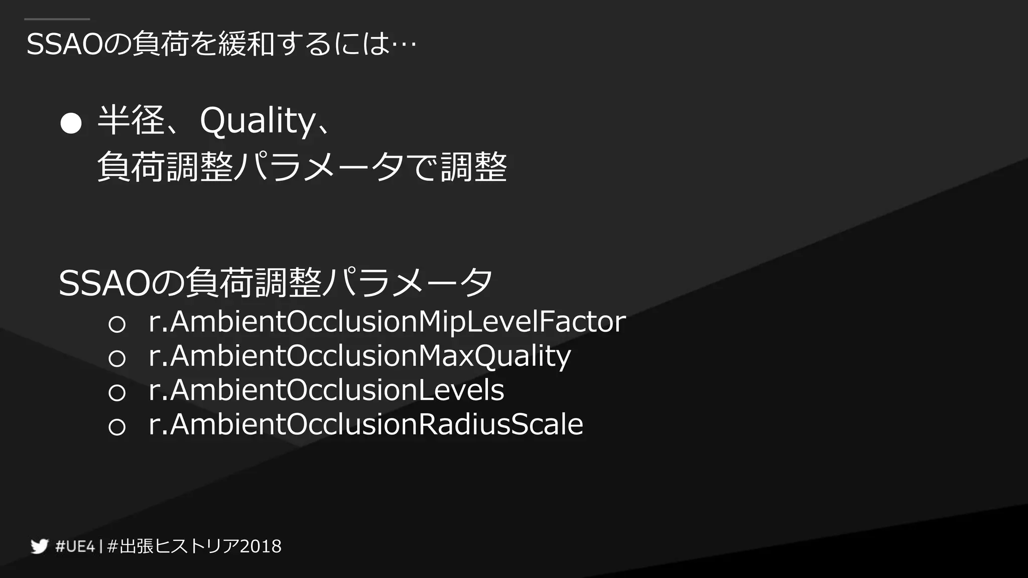 #出張ヒストリア2018#出張ヒストリア2018
SSAOの負荷を緩和するには…
● 半径、Quality、
負荷調整パラメータで調整
SSAOの負荷調整パラメータ
○ r.AmbientOcclusionMipLevelFactor
○ r.AmbientOcclusionMaxQuality
○ r.AmbientOcclusionLevels
○ r.AmbientOcclusionRadiusScale
 