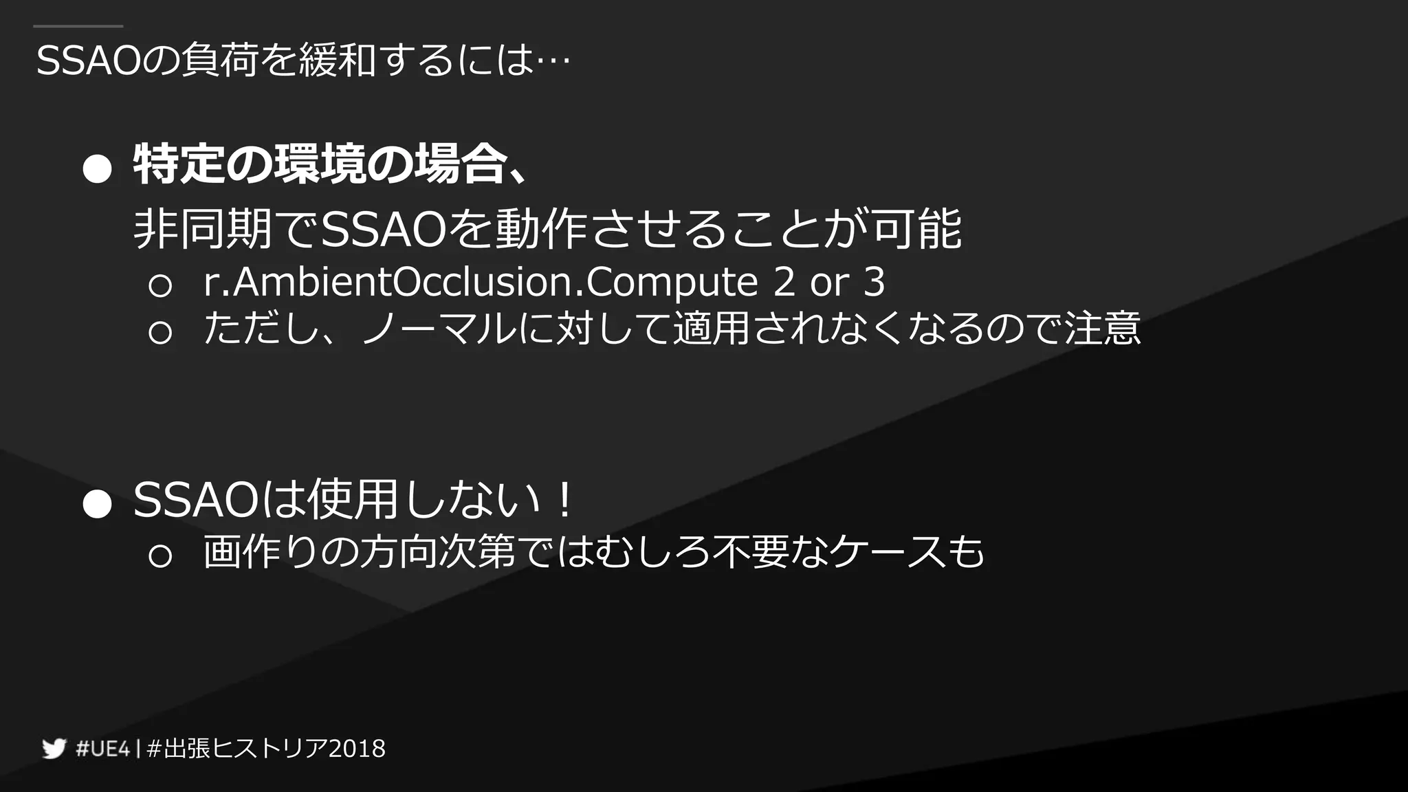#出張ヒストリア2018#出張ヒストリア2018
SSAOの負荷を緩和するには…
● 特定の環境の場合、
非同期でSSAOを動作させることが可能
○ r.AmbientOcclusion.Compute 2 or 3
○ ただし、ノーマルに対して適用されなくなるので注意
● SSAOは使用しない！
○ 画作りの方向次第ではむしろ不要なケースも
 