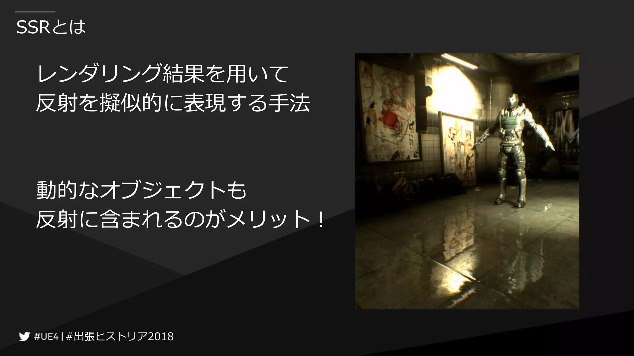 #出張ヒストリア2018#出張ヒストリア2018
SSRとは
レンダリング結果を用いて
反射を擬似的に表現する手法
動的なオブジェクトも
反射に含まれるのがメリット！
 