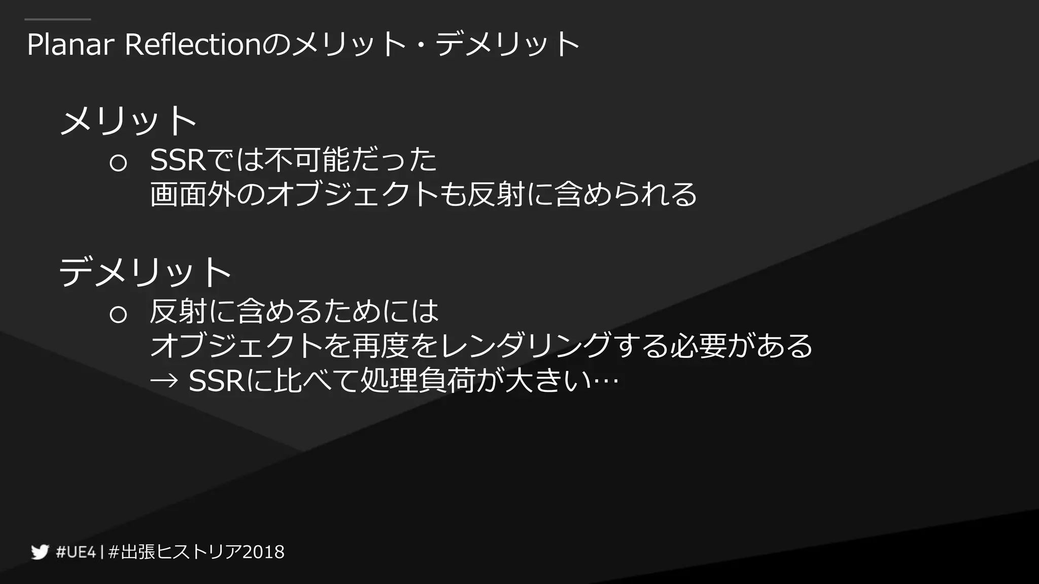 #出張ヒストリア2018#出張ヒストリア2018
Planar Reflectionのメリット・デメリット
メリット
○ SSRでは不可能だった
画面外のオブジェクトも反射に含められる
デメリット
○ 反射に含めるためには
オブジェクトを再度をレンダリングする必要がある
→ SSRに比べて処理負荷が大きい…
 