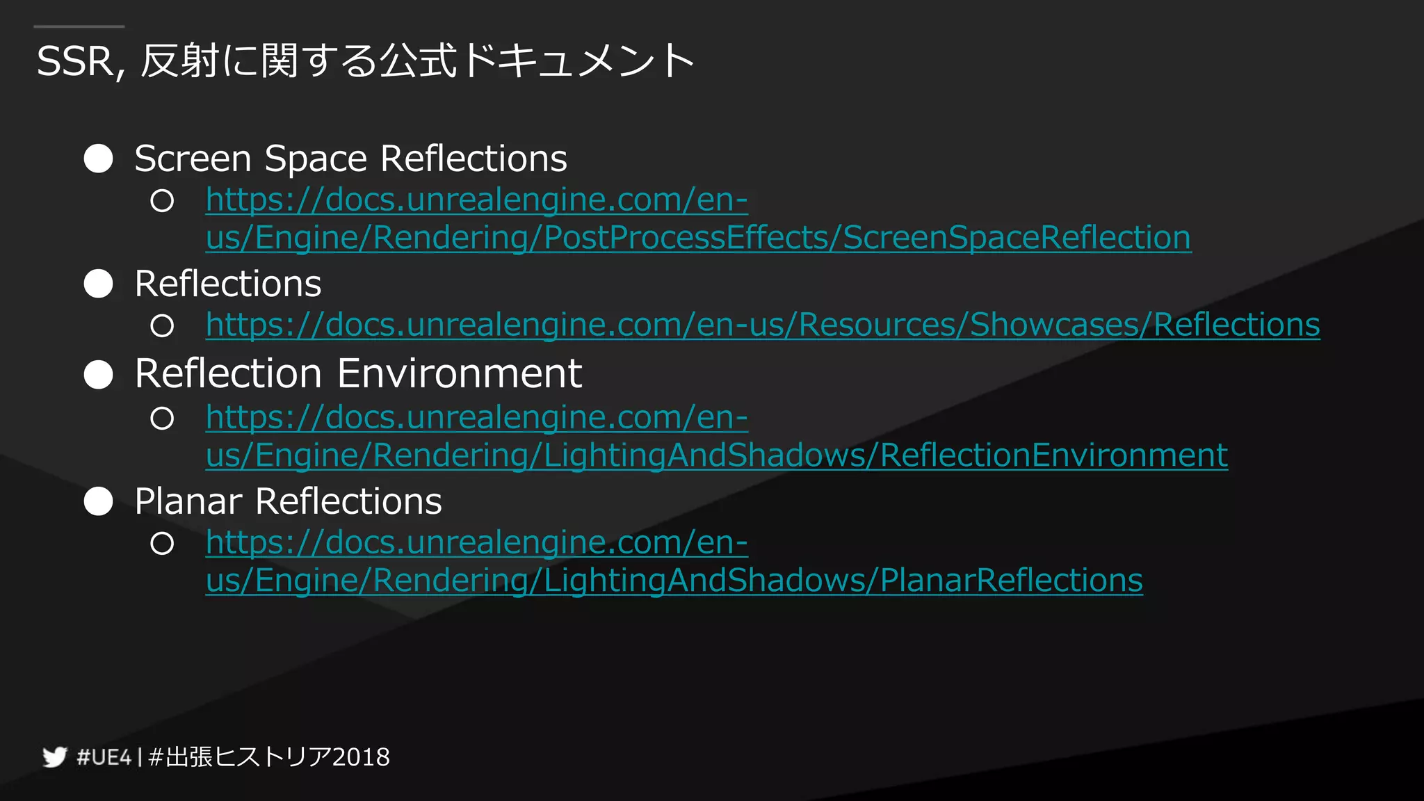 #出張ヒストリア2018#出張ヒストリア2018
SSR, 反射に関する公式ドキュメント
● Screen Space Reflections
○ https://docs.unrealengine.com/en-
us/Engine/Rendering/PostProcessEffects/ScreenSpaceReflection
● Reflections
○ https://docs.unrealengine.com/en-us/Resources/Showcases/Reflections
● Reflection Environment
○ https://docs.unrealengine.com/en-
us/Engine/Rendering/LightingAndShadows/ReflectionEnvironment
● Planar Reflections
○ https://docs.unrealengine.com/en-
us/Engine/Rendering/LightingAndShadows/PlanarReflections
 