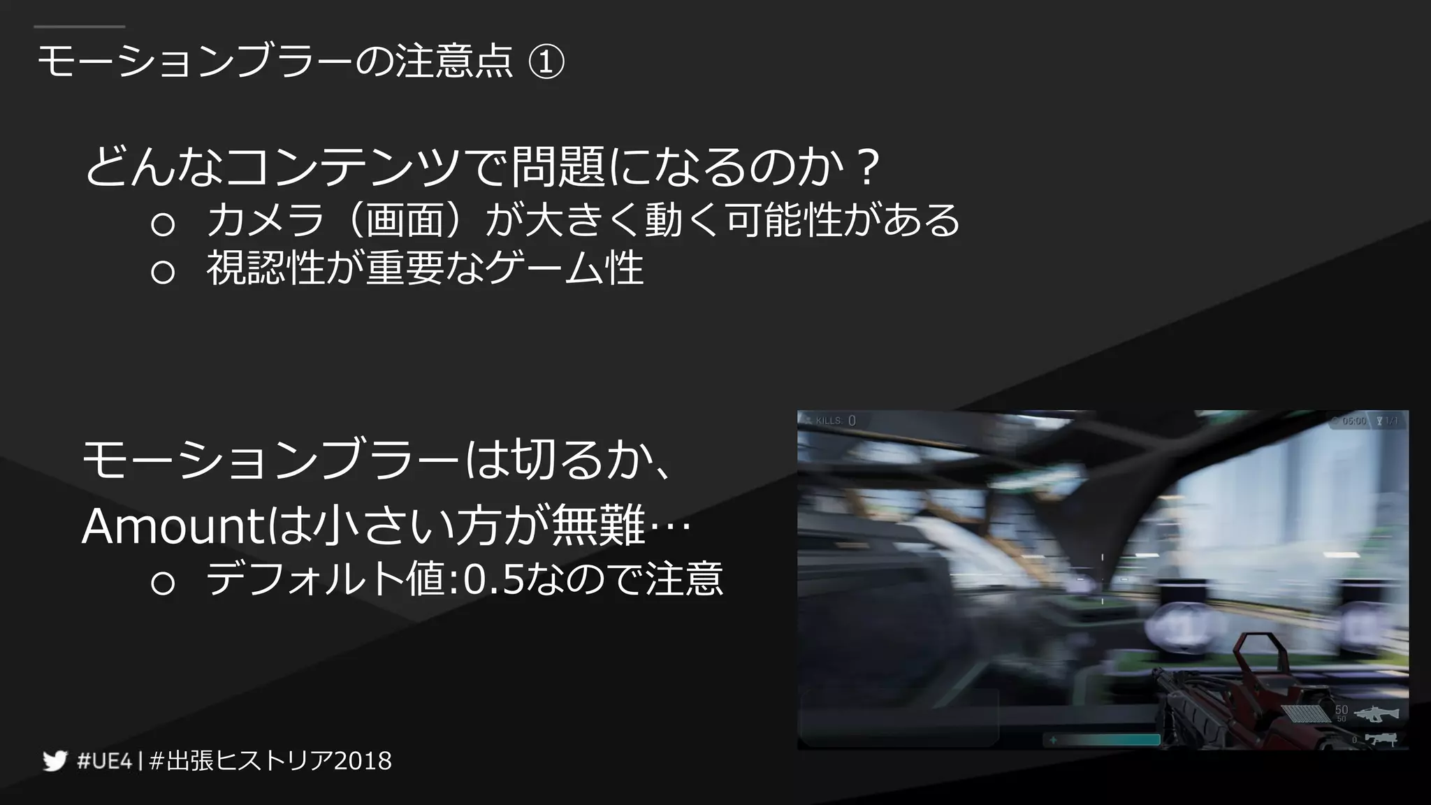 #出張ヒストリア2018#出張ヒストリア2018
モーションブラーの注意点 ①
どんなコンテンツで問題になるのか？
○ カメラ（画面）が大きく動く可能性がある
○ 視認性が重要なゲーム性
モーションブラーは切るか、
Amountは小さい方が無難…
○ デフォルト値:0.5なので注意
 