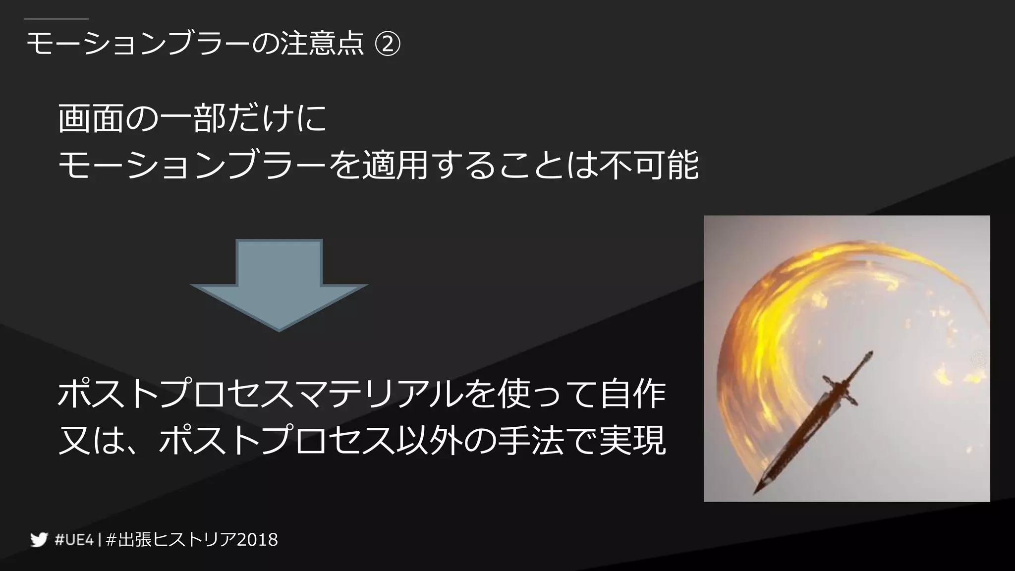 #出張ヒストリア2018#出張ヒストリア2018
モーションブラーの注意点 ②
画面の一部だけに
モーションブラーを適用することは不可能
ポストプロセスマテリアルを使って自作
又は、ポストプロセス以外の手法で実現
 