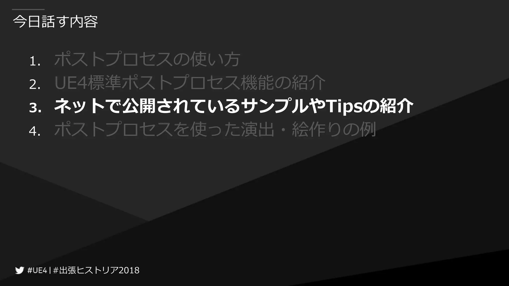 #出張ヒストリア2018#出張ヒストリア2018
今日話す内容
1. ポストプロセスの使い方
2. UE4標準ポストプロセス機能の紹介
3. ネットで公開されているサンプルやTipsの紹介
4. ポストプロセスを使った演出・絵作りの例
 