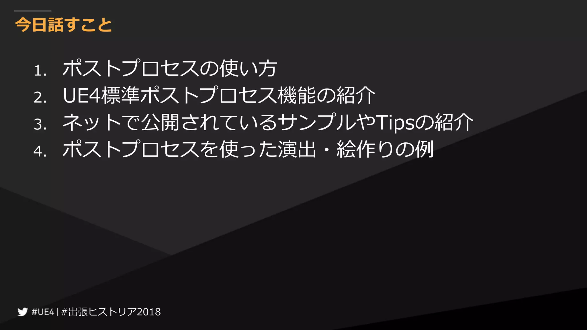 #出張ヒストリア2018#出張ヒストリア2018
今日話すこと
1. ポストプロセスの使い方
2. UE4標準ポストプロセス機能の紹介
3. ネットで公開されているサンプルやTipsの紹介
4. ポストプロセスを使った演出・絵作りの例
 