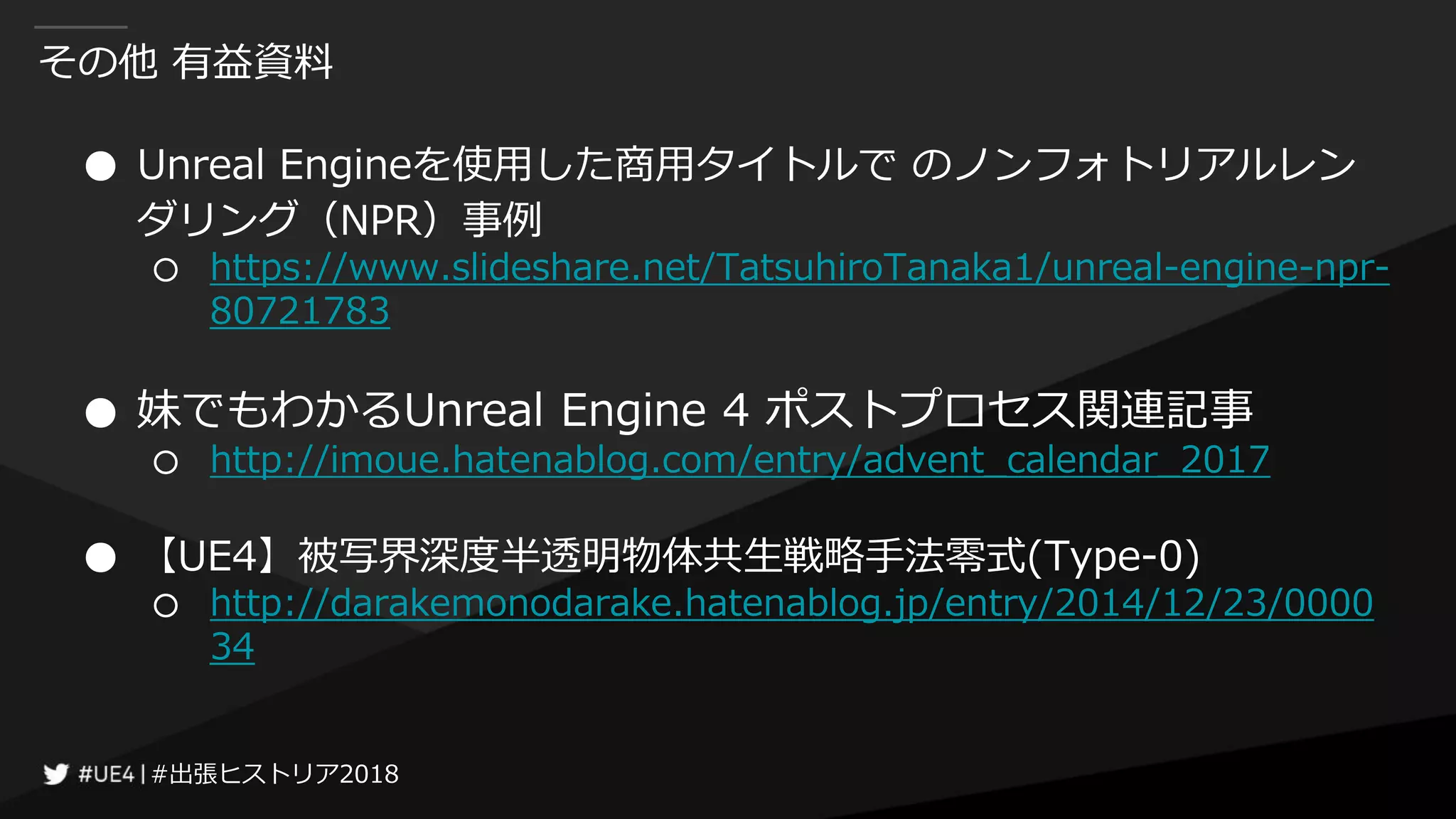 #出張ヒストリア2018#出張ヒストリア2018
その他 有益資料
● Unreal Engineを使用した商用タイトルで のノンフォトリアルレン
ダリング（NPR）事例
○ https://www.slideshare.net/TatsuhiroTanaka1/unreal-engine-npr-
80721783
● 妹でもわかるUnreal Engine 4 ポストプロセス関連記事
○ http://imoue.hatenablog.com/entry/advent_calendar_2017
● 【UE4】被写界深度半透明物体共生戦略手法零式(Type-0)
○ http://darakemonodarake.hatenablog.jp/entry/2014/12/23/0000
34
 