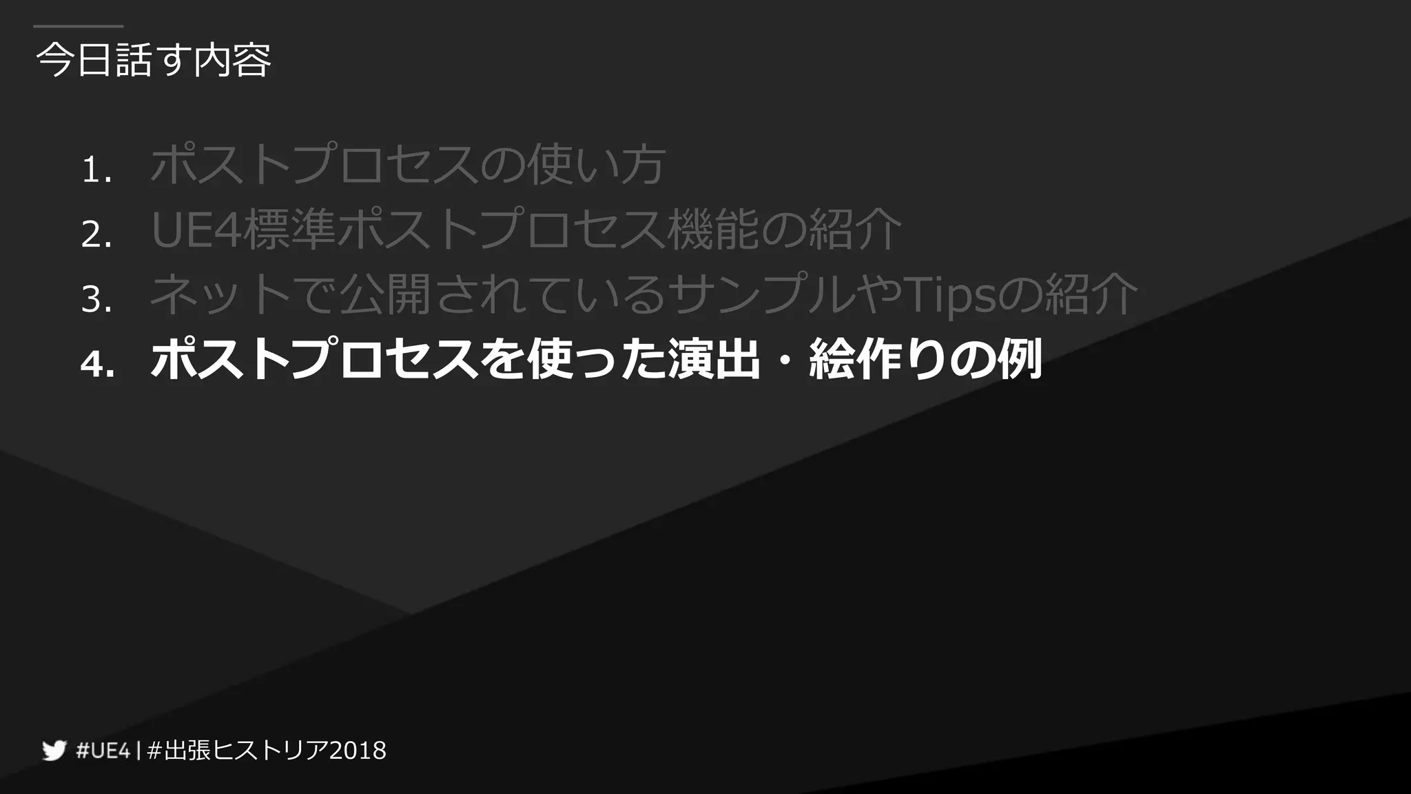 #出張ヒストリア2018#出張ヒストリア2018
今日話す内容
1. ポストプロセスの使い方
2. UE4標準ポストプロセス機能の紹介
3. ネットで公開されているサンプルやTipsの紹介
4. ポストプロセスを使った演出・絵作りの例
 
