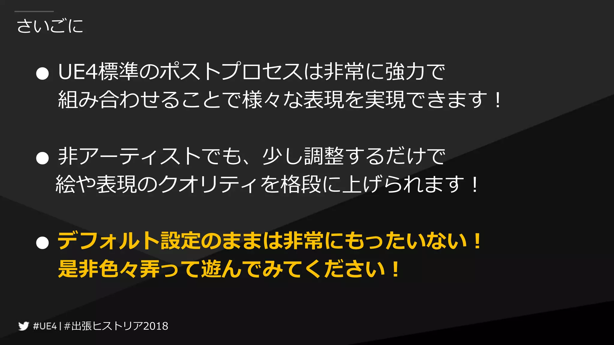 #出張ヒストリア2018#出張ヒストリア2018
さいごに
● UE4標準のポストプロセスは非常に強力で
組み合わせることで様々な表現を実現できます！
● 非アーティストでも、少し調整するだけで
絵や表現のクオリティを格段に上げられます！
● デフォルト設定のままは非常にもったいない！
是非色々弄って遊んでみてください！
 