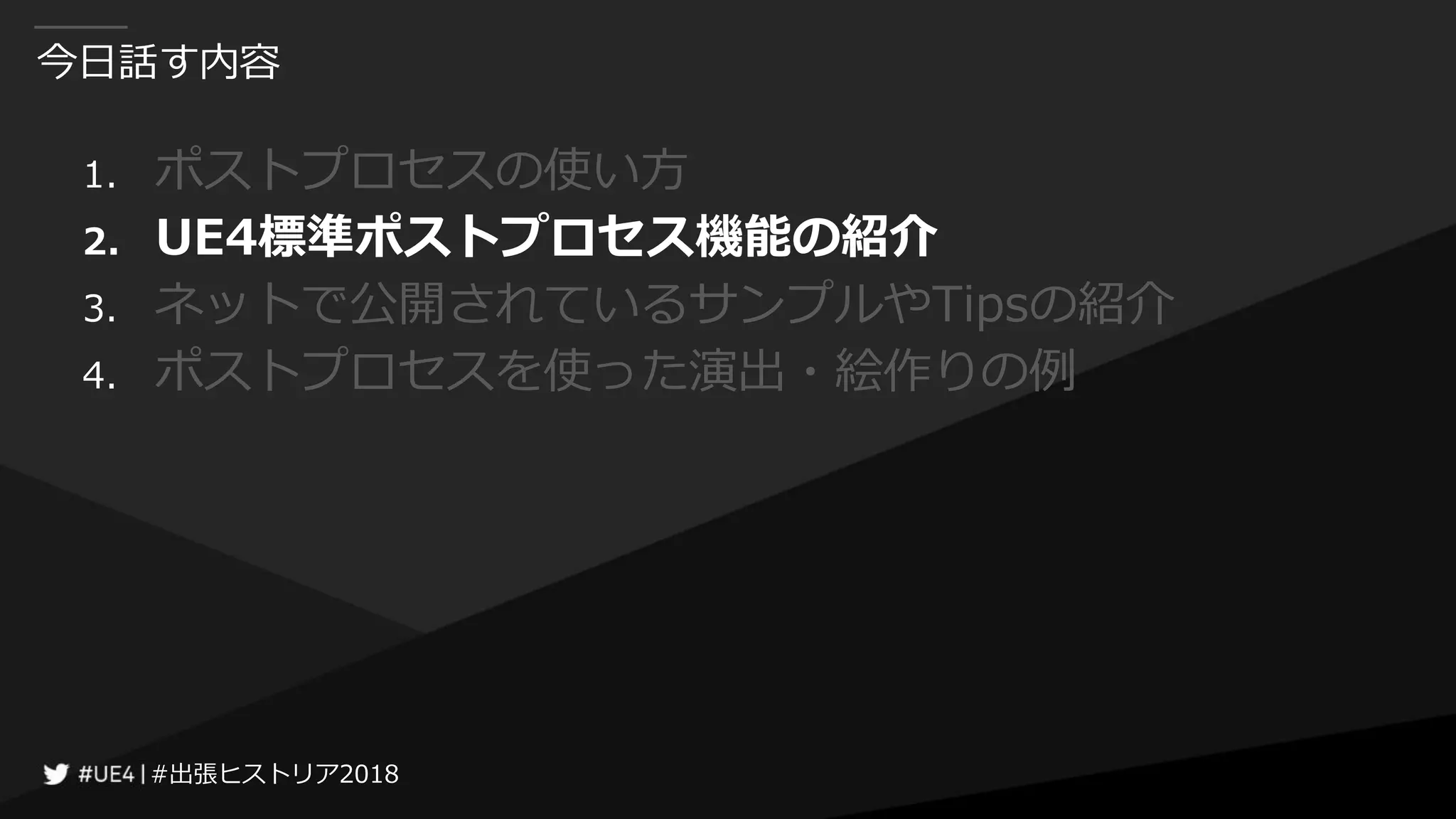 #出張ヒストリア2018#出張ヒストリア2018
今日話す内容
1. ポストプロセスの使い方
2. UE4標準ポストプロセス機能の紹介
3. ネットで公開されているサンプルやTipsの紹介
4. ポストプロセスを使った演出・絵作りの例
 