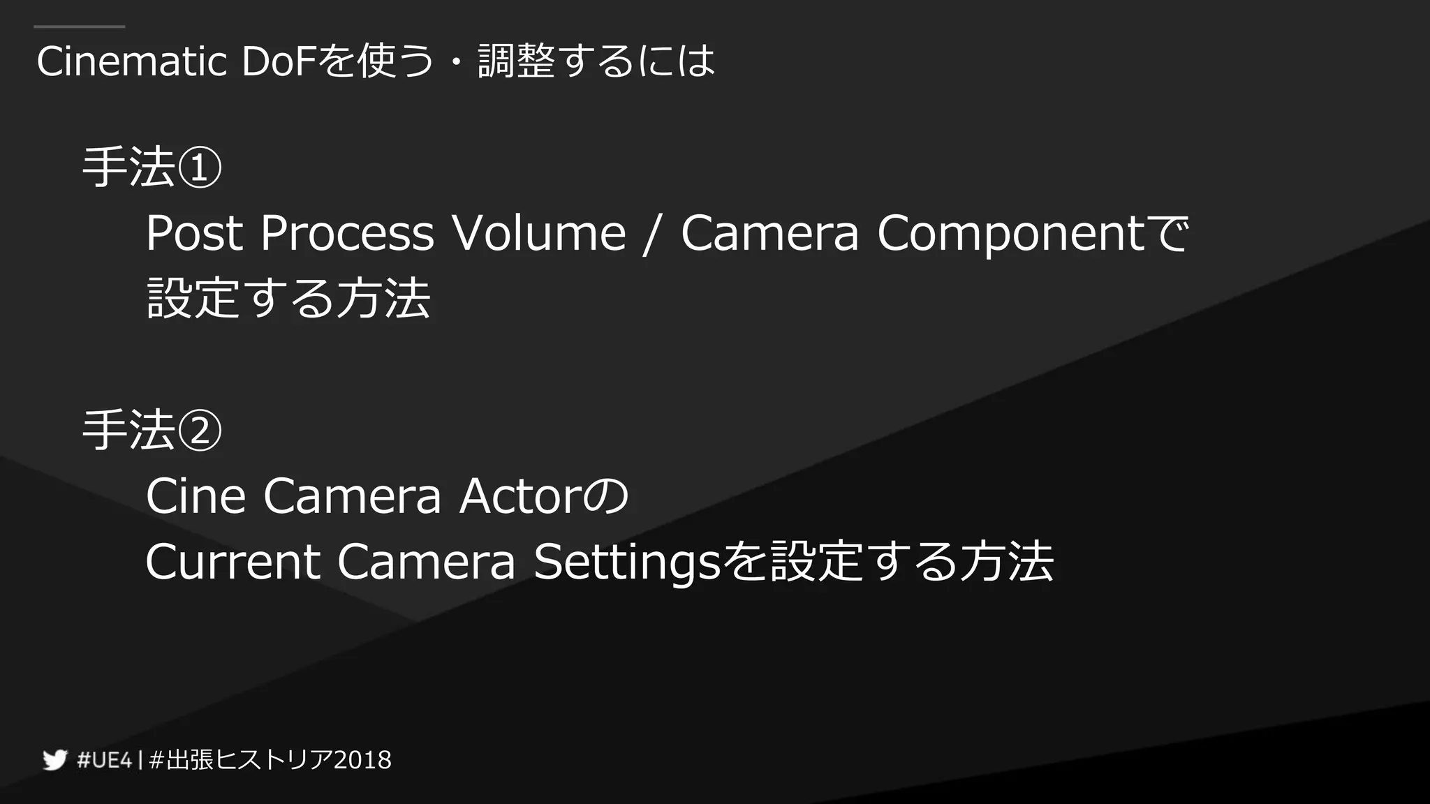 #出張ヒストリア2018#出張ヒストリア2018
Cinematic DoFを使う・調整するには
手法①
Post Process Volume / Camera Componentで
設定する方法
手法②
Cine Camera Actorの
Current Camera Settingsを設定する方法
 