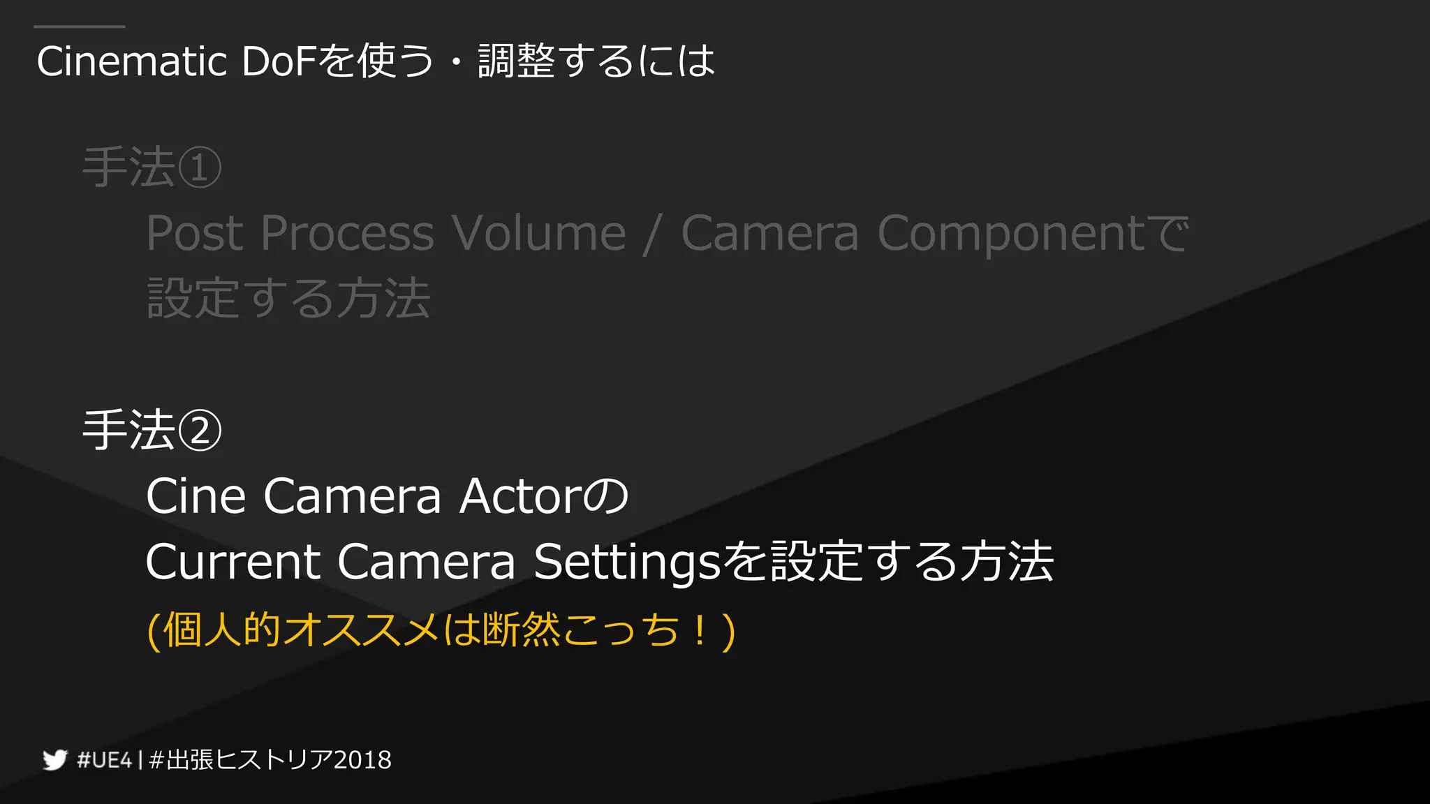 #出張ヒストリア2018#出張ヒストリア2018
Cinematic DoFを使う・調整するには
手法①
Post Process Volume / Camera Componentで
設定する方法
手法②
Cine Camera Actorの
Current Camera Settingsを設定する方法
(個人的オススメは断然こっち！)
 