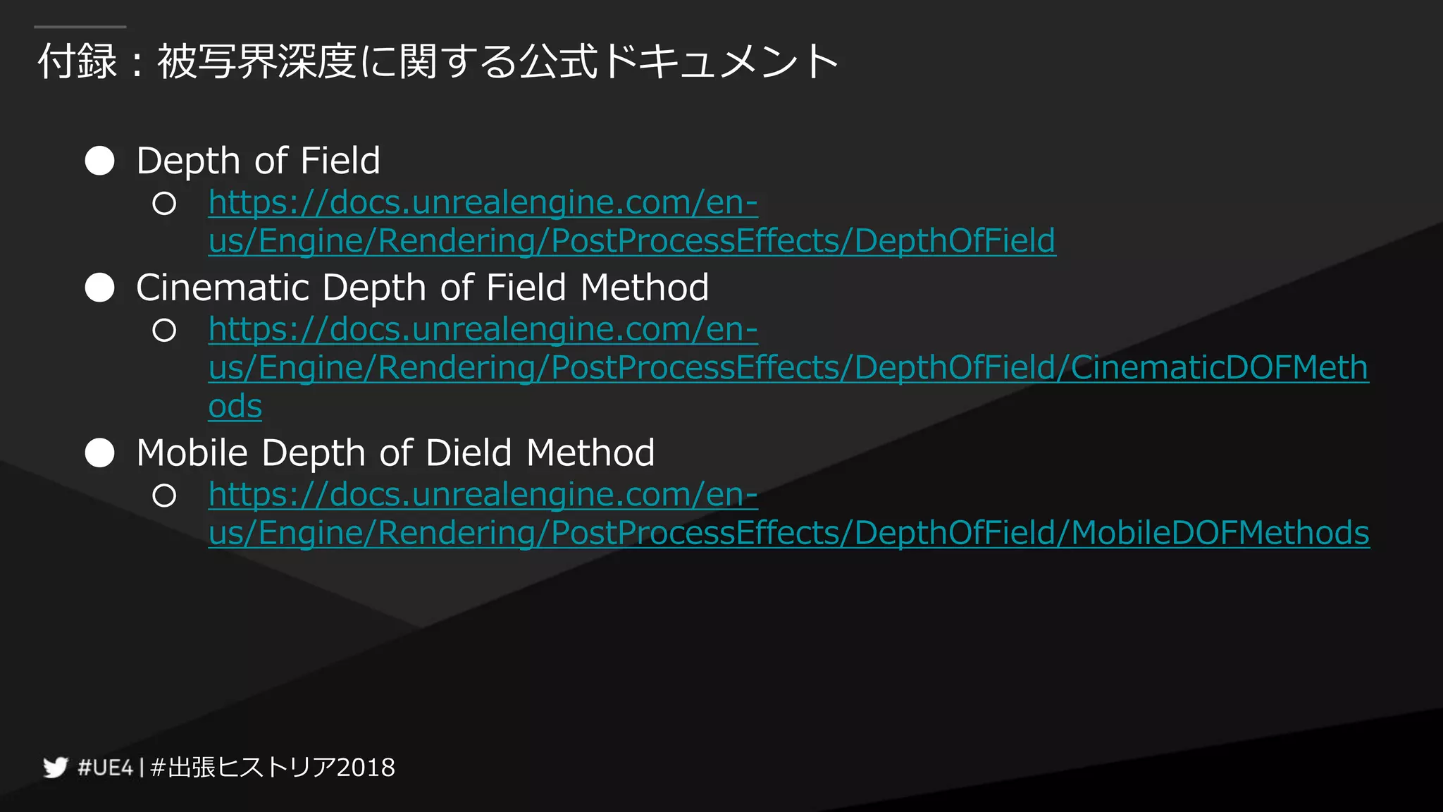 #出張ヒストリア2018#出張ヒストリア2018
付録：被写界深度に関する公式ドキュメント
● Depth of Field
○ https://docs.unrealengine.com/en-
us/Engine/Rendering/PostProcessEffects/DepthOfField
● Cinematic Depth of Field Method
○ https://docs.unrealengine.com/en-
us/Engine/Rendering/PostProcessEffects/DepthOfField/CinematicDOFMeth
ods
● Mobile Depth of Dield Method
○ https://docs.unrealengine.com/en-
us/Engine/Rendering/PostProcessEffects/DepthOfField/MobileDOFMethods
 