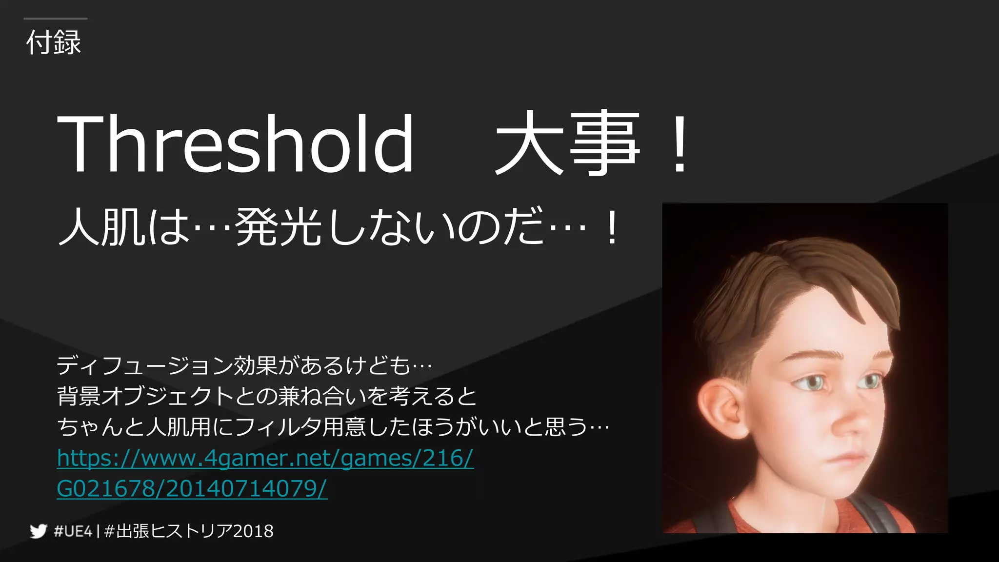 #出張ヒストリア2018#出張ヒストリア2018
付録
Threshold 大事！
人肌は…発光しないのだ…！
ディフュージョン効果があるけども…
背景オブジェクトとの兼ね合いを考えると
ちゃんと人肌用にフィルタ用意したほうがいいと思う…
https://www.4gamer.net/games/216/
G021678/20140714079/
 