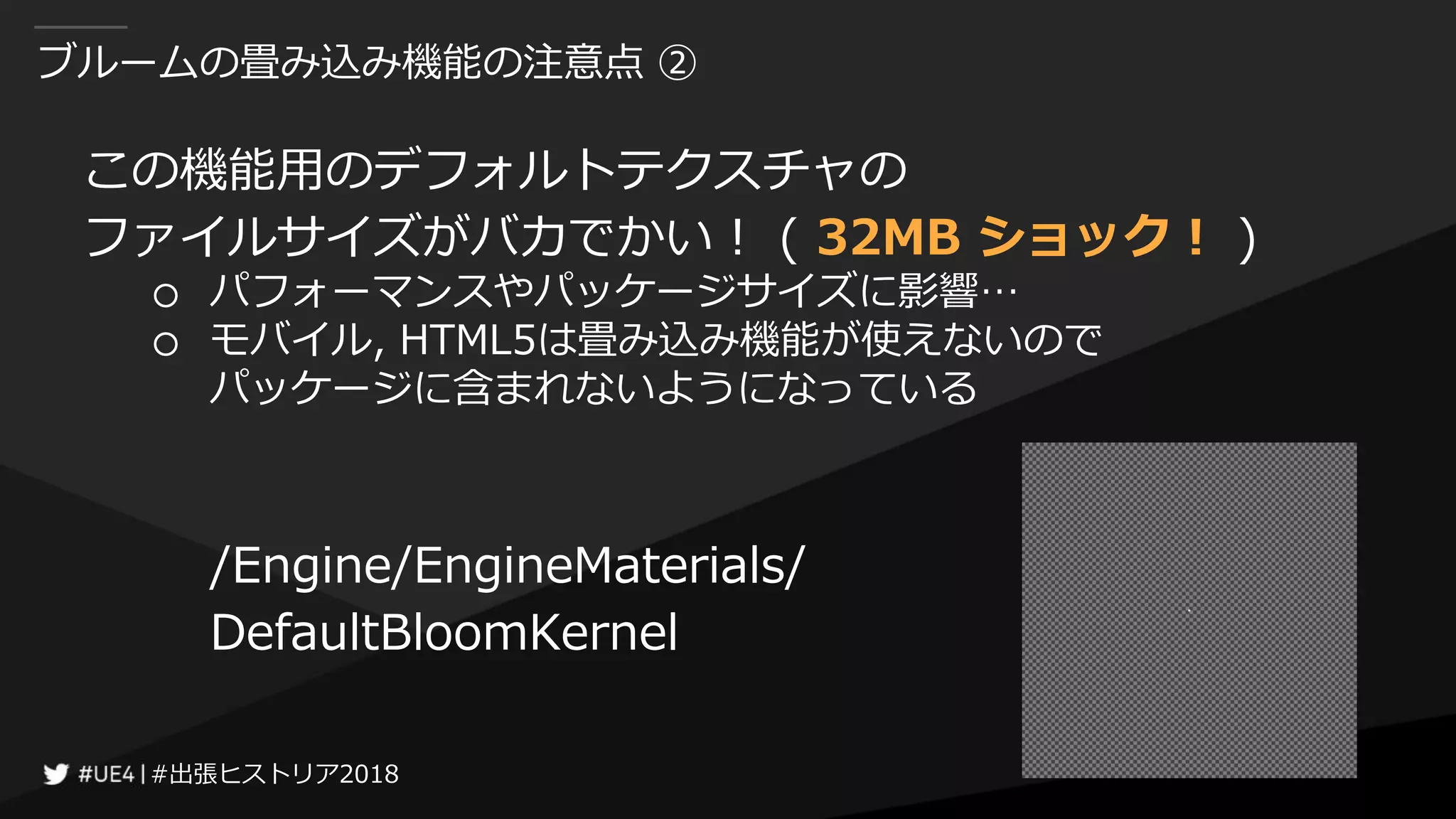 #出張ヒストリア2018#出張ヒストリア2018
ブルームの畳み込み機能の注意点 ②
この機能用のデフォルトテクスチャの
ファイルサイズがバカでかい！ ( 32MB ショック！ )
○ パフォーマンスやパッケージサイズに影響…
○ モバイル, HTML5は畳み込み機能が使えないので
パッケージに含まれないようになっている
/Engine/EngineMaterials/
DefaultBloomKernel
 