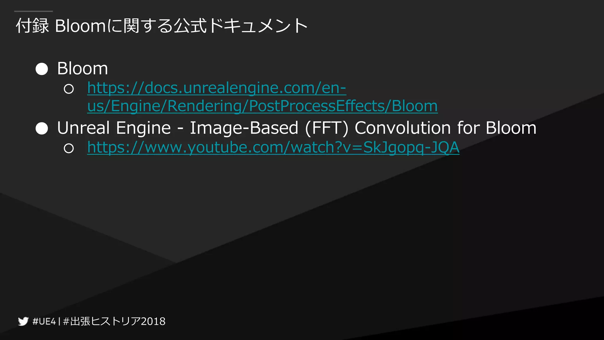 #出張ヒストリア2018#出張ヒストリア2018
付録 Bloomに関する公式ドキュメント
● Bloom
○ https://docs.unrealengine.com/en-
us/Engine/Rendering/PostProcessEffects/Bloom
● Unreal Engine - Image-Based (FFT) Convolution for Bloom
○ https://www.youtube.com/watch?v=SkJgopq-JQA
 