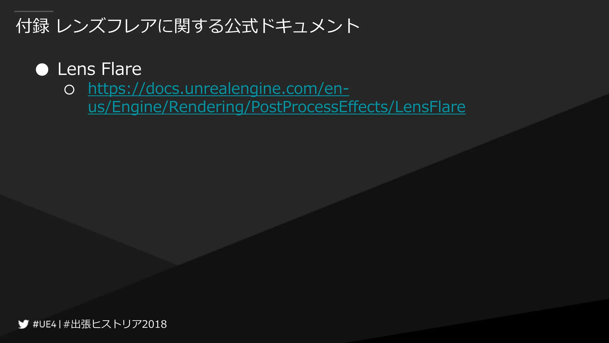#出張ヒストリア2018#出張ヒストリア2018
付録 レンズフレアに関する公式ドキュメント
● Lens Flare
○ https://docs.unrealengine.com/en-
us/Engine/Rendering/PostProcessEffects/LensFlare
 