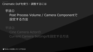 #出張ヒストリア2018#出張ヒストリア2018
Cinematic DoFを使う・調整するには
手法①
Post Process Volume / Camera Componentで
設定する方法
手法②
Cine Camera Actorの
Current Camera Settingsを設定する方法
 