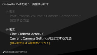 #出張ヒストリア2018#出張ヒストリア2018
Cinematic DoFを使う・調整するには
手法①
Post Process Volume / Camera Componentで
設定する方法
手法②
Cine Camera Actorの
Current Camera Settingsを設定する方法
(個人的オススメは断然こっち！)
 