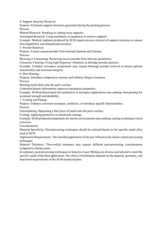 4. Support Structure Removal:
Purpose: Eliminate support structures generated during the printing process.
Process:
Manual Removal: Breaking or cutting away supports.
Automated Removal: Using machinery or equipment to remove supports.
Example: Medical implants produced by SLM require precise removal of support structures to ensure
biocompatibility and dimensional accuracy.
5. Powder Removal:
Purpose: Extract unused powder from internal channels and features.
Process:
Blowing or Vacuuming: Removing excess powder from intricate geometries.
Ultrasonic Cleaning: Using high-frequency vibrations to dislodge powder particles.
Example: Complex aerospace components may require thorough powder removal to ensure optimal
functionality and structural integrity.
6. Shot Peening:
Purpose: Introduce compressive stresses and enhance fatigue resistance.
Process:
Blasting metal shots onto the part's surface.
Controlled plastic deformation improves mechanical properties.
Example: SLM-produced parts for automotive or aerospace applications may undergo shot peening for
increased strength and durability.
7. Coating and Plating:
Purpose: Enhance corrosion resistance, aesthetics, or introduce specific functionalities.
Process:
Electroplating: Depositing a thin layer of metal onto the part's surface.
Coating: Applying protective or functional coatings.
Example: SLM-produced components for marine environments may undergo coating or plating to resist
corrosion.
Considerations:
Material Specificity: Post-processing techniques should be selected based on the specific metal alloy
used in SLM.
Application Requirements: The intended application of the part influences the choice of post-processing
techniques.
Material Thickness: Thin-walled structures may require different post-processing considerations
compared to thicker parts.
In summary, post-processing techniques in Selective Laser Melting are diverse and tailored to meet the
specific needs of the final application. The choice of techniques depends on the material, geometry, and
functional requirements of the SLM-produced parts.
 