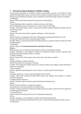 7 Post-processing techniques in Binder Jetting
Post-processing techniques are essential to enhance the properties, accuracy, and aesthetics of parts
produced through binder jetting, a powder bed fusion additive manufacturing process. Here are several
post-processing techniques commonly used in conjunction with binder jetting, along with examples:
1. Debinding:
Purpose: Remove the binder material from the green (un-sintered) part.
Process:
Thermal Debinding: Heat is applied to volatilize and remove the binder.
Solvent Debinding: The part is immersed in a solvent to dissolve the binder.
Example: After binder jetting, metal or ceramic parts typically undergo debinding to prepare them for
the sintering process.
2. Sintering:
Purpose: Fuse the powder particles together, resulting in a solid, dense part.
Process:
Parts are heated to a temperature below their melting point, causing powder particles to bond.
Sintering also helps burn off any remaining organic binders.
Example: Metal or ceramic parts produced by binder jetting are commonly sintered to achieve the final
desired properties.
3. Infiltration:
Purpose: Improve the mechanical properties and density of the part.
Process:
Molten metal or resin is introduced into the porous structure created during sintering.
Example: Infiltration is often applied to enhance the strength and density of parts, especially those
produced with binder jetting of metals or ceramics.
4. Surface Finishing:
Purpose: Improve the surface quality, remove layer lines, and enhance aesthetics.
Process:
Sanding, polishing, or abrasive blasting.
Chemical treatments for smoothing or coloring.
Example: Parts produced by binder jetting for consumer products may undergo surface finishing for
improved visual appeal.
5. Heat Treatment:
Purpose: Optimize material properties, relieve stresses, or induce specific microstructures.
Process:
Annealing, tempering, or stress relieving depending on the material.
Example: Metal parts produced through binder jetting may undergo heat treatment to enhance
mechanical properties.
6. Support Structure Removal:
Purpose: Eliminate support structures generated during the printing process.
Process:
Manual removal, breaking, or cutting away supports.
Automated removal using mechanical or chemical means.
Example: Complex geometries produced by binder jetting may require careful removal of supports to
avoid damaging the final part.
7. Powder Recovery:
Purpose: Reclaim unused powder for reuse in subsequent printing jobs.
Process:
Sieving, vacuuming, or other methods to separate and collect unused powder.
Example: In binder jetting, efficient powder recovery is crucial for reducing material waste and cost.
Considerations:
 