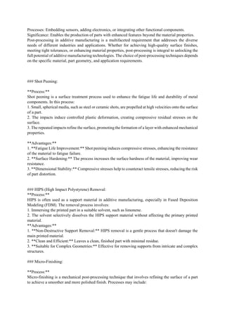 Processes: Embedding sensors, adding electronics, or integrating other functional components.
Significance: Enables the production of parts with enhanced features beyond the material properties.
Post-processing in additive manufacturing is a multifaceted requirement that addresses the diverse
needs of different industries and applications. Whether for achieving high-quality surface finishes,
meeting tight tolerances, or enhancing material properties, post-processing is integral to unlocking the
full potential of additive manufacturing technologies. The choice of post-processing techniques depends
on the specific material, part geometry, and application requirements.
### Shot Peening:
**Process:**
Shot peening is a surface treatment process used to enhance the fatigue life and durability of metal
components. In this process:
1. Small, spherical media, such as steel or ceramic shots, are propelled at high velocities onto the surface
of a part.
2. The impacts induce controlled plastic deformation, creating compressive residual stresses on the
surface.
3. The repeated impacts refine the surface, promoting the formation of a layer with enhanced mechanical
properties.
**Advantages:**
1. **Fatigue Life Improvement:** Shot peening induces compressive stresses, enhancing the resistance
of the material to fatigue failure.
2. **Surface Hardening:** The process increases the surface hardness of the material, improving wear
resistance.
3. **Dimensional Stability:** Compressive stresses help to counteract tensile stresses, reducing the risk
of part distortion.
### HIPS (High Impact Polystyrene) Removal:
**Process:**
HIPS is often used as a support material in additive manufacturing, especially in Fused Deposition
Modeling (FDM). The removal process involves:
1. Immersing the printed part in a suitable solvent, such as limonene.
2. The solvent selectively dissolves the HIPS support material without affecting the primary printed
material.
**Advantages:**
1. **Non-Destructive Support Removal:** HIPS removal is a gentle process that doesn't damage the
main printed material.
2. **Clean and Efficient:** Leaves a clean, finished part with minimal residue.
3. **Suitable for Complex Geometries:** Effective for removing supports from intricate and complex
structures.
### Micro-Finishing:
**Process:**
Micro-finishing is a mechanical post-processing technique that involves refining the surface of a part
to achieve a smoother and more polished finish. Processes may include:
 