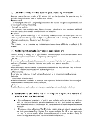 13 Limitations that prove the need for post-processing treatments
However, despite the many benefits of 3D printing, there are also limitations that prove the need for
post-processing treatments. Some of the limitations include:
• Surface finish
The printed parts often have a rough and porous surface that requires post-processing treatments such
as sanding, smoothing, and painting.
• Strength and durability
The 3D-printed parts are often weaker than conventionally manufactured parts and require additional
post-processing treatments such as reinforcement and hardening.
• Accuracy
The additive printing technology is still developing, and the accuracy of printed parts can vary
depending on the technology used. Post-processing treatments such as finishing and calibration are
often necessary to achieve the desired level of accuracy.
• Costs
The technology can be expensive, and post-processing treatments can add to the overall cost of the
process.
14 Additive printing technology and its applications are
Additive printing technology and its applications are vast, ranging from healthcare to aerospace. Some
of the most significant applications of 3D printing technology are:
_ Healthcare
Prosthetics, implants, and surgical instruments. In some cases, 3D printing has been used to produce
patient-specific models for surgical planning, allowing for more accurate procedures.
_ Aerospace
Light and complex parts for aircraft, such as engine components and wing structures. This technology
has allowed for faster and more efficient production processes.
_ Manufacturing
Prototyping and production of small batches of parts, such as in the automotive and electronics
industries.
_ Architecture and construction
Production of small-scale models of buildings, allowing architects and engineers to visualize designs
and make modifications before construction begins.
_ Education
Used in education to teach students about engineering, design, and manufacturing principles.
15 heat treatment of additive manufactured parts can provide a number of
benefits, which are listed below:
 _ Improved mechanical properties of additive parts, including hardness and strength. Additive
parts can have internal stresses and micro-cracks that can affect their strength and durability.
Heat treatments can reduce these stresses and harden the material, improving part strength and
durability;
 _ Elimination of internal stresses. The 3D printing process can create internal stresses in parts,
and heat treatments can help eliminate these stresses, reducing the risk of parts breaking or
cracking. The process can also reduce thermal distortion and shrinkage that occurs during the
manufacturing process, improving the dimensional stability of parts;
 