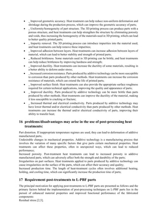  _ Improved geometric accuracy. Heat treatment can help reduce non-uniform deformation and
shrinkage during the production process, which can improve the geometric accuracy of parts;
 _ Uniformity/homogeneity of part structure. The 3D printing process can produce parts with a
porous structure, and heat treatments can help strengthen the structure by eliminating porosity
and voids, thus increasing the homogeneity of the materials used in 3D printing, which can lead
to better quality printed parts;
 _ Impurity removal. The 3D printing process can introduce impurities into the material used,
and heat treatments can help remove these impurities;
 _ Improved adhesion between layers. Heat treatments can increase adhesion between layers of
material, which can lead to better stability and strength of printed parts;
 _ Reduced brittleness. Some materials used in 3D printing can be brittle, and heat treatments
can help reduce brittleness by improving hardness and strength;
 _ Improved ductility. Heat treatments can increase the ductility of some materials, resulting in
a better ability to deform under stress;
 _ Increased corrosion resistance. Parts produced by additive technology can be more susceptible
to corrosion than parts produced by other methods. Heat treatments can increase the corrosion
resistance of materials, which can extend the life of printed parts;
 _ Improved surface finish. Heat treatments can also provide the appropriate surface roughness
required for certain technical applications, improving the quality and appearance of parts;
 _ Improved ductility. Parts produced by additive technology can be more brittle than parts
produced by other methods. Heat treatments can improve the ductility of the material, making
it less susceptible to cracking or fracture;
 _ Increased thermal and electrical conductivity. Parts produced by additive technology may
have lower thermal and/or electrical conductivity than parts produced by other methods. Heat
treatments can increase the thermal and/or electrical conductivity of parts, improving their
ability to transfer heat;
16 problems/disadvantages may arise in the use of post-processing heat
treatments:
Part distortion. If inappropriate temperature regimes are used, they can lead to deformation of additive
manufactured parts;
Undesirable changes in mechanical properties. Additive technology is a manufacturing process that
involves the variation of many specific factors that give parts certain mechanical properties. Heat
treatments can affect these properties, often in unexpected ways, which can lead to reduced
performance;
Increased porosity. Post-treatment heat treatments can lead to increased porosity in additive
manufactured parts, which can adversely affect both the strength and durability of the parts;
Irregularities on part surfaces. Heat treatments applied to parts produced by additive technology can
cause irregularities on the surface of the parts, which can affect their accuracy and quality;
Increased production time. The length of heat-treatment cycles often involves additional heating,
holding, and cooling time, which can significantly increase the production time of parts;
17 Requirement post-treatments to L-PBF parts
The principal motivation for applying post-treatments to L-PBF parts are presented as follows and the
primary factors behind the implementation of post-processing techniques on L-PBF parts lies in the
pursuit of enhanced material properties and improved functional performance of the fabricated
components:
Residual stress [2,3];
 