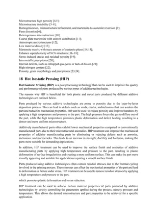 Microstructure high porosity [4,5];
Microstructure instability [5–8];
Homogenization, microstructural refinement, and martensite-to-austenite reversion [9];
Parts distortion [6];
Heterogeneous microstructure [10];
Coarse plate martensite with uneven distribution [11];
Anisotropic microstructures [12];
Low material density [13];
Martensite matrix with trace amount of austenite phase [14,15];
Enhance superelasticity of NiTi structures [16–18];
Stress-induced cracks and residual porosity [19];
Intermetallic precipitates [20];
Internal defects, such as entrapped-gas-pores or lack-of-fusion [21];
High nitrogen content [22];
Porosity, grain morphology and precipitates [23,24].
18 Hot Isostatic Pressing (HIP)
Hot Isostatic Pressing (HIP) is a post-processing technology that can be used to improve the quality
and performance of parts produced by various types of additive technologies.
The reasons why HIP is beneficial for both plastic and metal parts produced by different additive
technologies are outlined below.
Parts produced by various additive technologies are prone to porosity due to the layer-by-layer
deposition process. This can lead to defects such as voids, cracks, andinclusions that can weaken the
part and reduce its mechanical properties. HIP can be used to reduce porosity and improve hardness by
applying a high temperature and pressure to the part. The high pressure forces the gas to diffuse out of
the part, while the high temperature promotes plastic deformation and defect healing, resulting in a
denser and more uniform microstructure.
Additively manufactured parts often exhibit lower mechanical properties compared to conventionally
manufactured parts due to their microstructural anomalies. HIP treatment can improve the mechanical
properties of additive manufacturing parts by eliminating or reducing defects such as porosity,
inclusions, and microcracks. This leads to an increase in strength, ductility and hardness, making the
parts more suitable for demanding applications.
In addition, HIP treatment can be used to improve the surface finish and aesthetics of additive
manufacturing parts by applying high temperature and pressure to the part, resulting in plastic
deformation of surface irregularities and creating a more uniform surface. This can make the part more
visually appealing and suitable for applications requiring a smooth surface finish.
Parts produced using additive technologies often contain residual stresses due to the thermal cycling
involved in the printing process. These stresses can affect the mechanical properties of the part and lead
to deformation or failure under stress. HIP treatment can be used to remove residual stresses by applying
a high temperature and pressure to the part,
which promotes plastic deformation and stress reduction.
HIP treatment can be used to achieve certain material properties of parts produced by additive
technologies by strictly controlling the parameters applied during the process, namely pressure and
temperature. This allows the desired microstructure and part properties to be achieved for a specific
application.
 