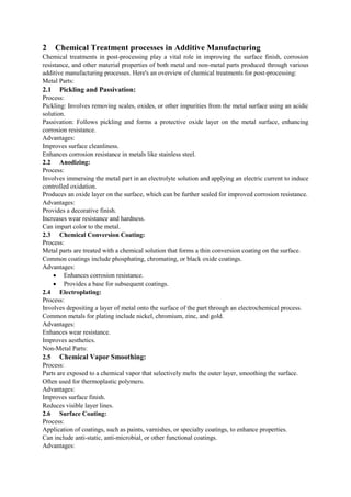 2 Chemical Treatment processes in Additive Manufacturing
Chemical treatments in post-processing play a vital role in improving the surface finish, corrosion
resistance, and other material properties of both metal and non-metal parts produced through various
additive manufacturing processes. Here's an overview of chemical treatments for post-processing:
Metal Parts:
2.1 Pickling and Passivation:
Process:
Pickling: Involves removing scales, oxides, or other impurities from the metal surface using an acidic
solution.
Passivation: Follows pickling and forms a protective oxide layer on the metal surface, enhancing
corrosion resistance.
Advantages:
Improves surface cleanliness.
Enhances corrosion resistance in metals like stainless steel.
2.2 Anodizing:
Process:
Involves immersing the metal part in an electrolyte solution and applying an electric current to induce
controlled oxidation.
Produces an oxide layer on the surface, which can be further sealed for improved corrosion resistance.
Advantages:
Provides a decorative finish.
Increases wear resistance and hardness.
Can impart color to the metal.
2.3 Chemical Conversion Coating:
Process:
Metal parts are treated with a chemical solution that forms a thin conversion coating on the surface.
Common coatings include phosphating, chromating, or black oxide coatings.
Advantages:
 Enhances corrosion resistance.
 Provides a base for subsequent coatings.
2.4 Electroplating:
Process:
Involves depositing a layer of metal onto the surface of the part through an electrochemical process.
Common metals for plating include nickel, chromium, zinc, and gold.
Advantages:
Enhances wear resistance.
Improves aesthetics.
Non-Metal Parts:
2.5 Chemical Vapor Smoothing:
Process:
Parts are exposed to a chemical vapor that selectively melts the outer layer, smoothing the surface.
Often used for thermoplastic polymers.
Advantages:
Improves surface finish.
Reduces visible layer lines.
2.6 Surface Coating:
Process:
Application of coatings, such as paints, varnishes, or specialty coatings, to enhance properties.
Can include anti-static, anti-microbial, or other functional coatings.
Advantages:
 