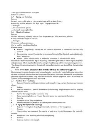 Adds specific functionalities to the part.
Enhances aesthetics.
2.7 Dyeing and Coloring:
Process:
Parts are immersed in a dye or colorant solution to achieve desired colors.
Commonly used for polymers like High Impact Polystyrene (HIPS).
Advantages:
Adds customization options.
Aesthetically pleasing finishes.
2.8 Chemical Etching:
Process:
Involves selectively removing material from the part's surface using a chemical solution.
Creates textured or engraved surfaces.
Advantages:
Customizes surface appearance.
Can be used for branding or labeling.
Considerations:
 Material Compatibility: Ensure that the chemical treatment is compatible with the base
material.
 Environmental Impact: Consider the environmental impact of the chemicals used and adhere to
safety regulations.
 Process Control: Precise control of parameters is essential to achieve desired results.
In summary, chemical treatments in post-processing contribute significantly to enhancing the properties
and appearance of both metal and non-metal parts produced through additive manufacturing processes.
The choice of treatment depends on the material, intended application, and desired final characteristics
of the part.
3 Heat treatment processes for metal additive manufacturing (AM)
Heat treatment processes for metal additive manufacturing (AM) involve controlled heating and cooling
cycles to modify the microstructure and properties of the printed metal parts. The specific heat treatment
processes depend on the metal alloy used and the desired material properties. Here's an overview of
common heat treatment processes for metal AM:
3.1 Solution Heat Treatment:
• Purpose: Primarily used for precipitation-hardening alloys (e.g., certain aluminum and titanium
alloys).
• Process:
• Parts are heated to a specific temperature (solutionizing temperature) to dissolve alloying
elements into the matrix.
• Held at that temperature for a specified time.
• Rapid quenching follows to "freeze" the solute atoms in a supersaturated solution.
• Benefits:
• Homogenizes the alloy composition.
• Enhances mechanical properties by creating a uniform microstructure.
3.2 2. Aging (Precipitation Hardening):
• Purpose: To strengthen alloys by promoting the formation of fine precipitates.
• Process:
• After solution heat treatment, the material is aged at an elevated temperature for a specific
duration.
• Precipitates form, providing additional strengthening.
• Benefits:
• Increases hardness and strength.
 