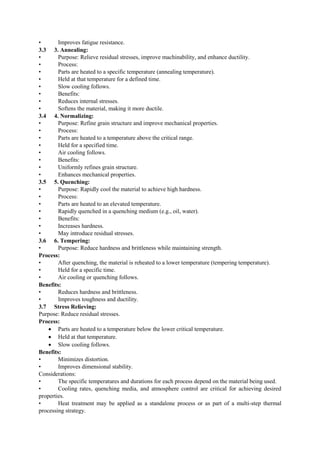 • Improves fatigue resistance.
3.3 3. Annealing:
• Purpose: Relieve residual stresses, improve machinability, and enhance ductility.
• Process:
• Parts are heated to a specific temperature (annealing temperature).
• Held at that temperature for a defined time.
• Slow cooling follows.
• Benefits:
• Reduces internal stresses.
• Softens the material, making it more ductile.
3.4 4. Normalizing:
• Purpose: Refine grain structure and improve mechanical properties.
• Process:
• Parts are heated to a temperature above the critical range.
• Held for a specified time.
• Air cooling follows.
• Benefits:
• Uniformly refines grain structure.
• Enhances mechanical properties.
3.5 5. Quenching:
• Purpose: Rapidly cool the material to achieve high hardness.
• Process:
• Parts are heated to an elevated temperature.
• Rapidly quenched in a quenching medium (e.g., oil, water).
• Benefits:
• Increases hardness.
• May introduce residual stresses.
3.6 6. Tempering:
• Purpose: Reduce hardness and brittleness while maintaining strength.
Process:
• After quenching, the material is reheated to a lower temperature (tempering temperature).
• Held for a specific time.
• Air cooling or quenching follows.
Benefits:
• Reduces hardness and brittleness.
• Improves toughness and ductility.
3.7 Stress Relieving:
Purpose: Reduce residual stresses.
Process:
 Parts are heated to a temperature below the lower critical temperature.
 Held at that temperature.
 Slow cooling follows.
Benefits:
• Minimizes distortion.
• Improves dimensional stability.
Considerations:
• The specific temperatures and durations for each process depend on the material being used.
• Cooling rates, quenching media, and atmosphere control are critical for achieving desired
properties.
• Heat treatment may be applied as a standalone process or as part of a multi-step thermal
processing strategy.
 