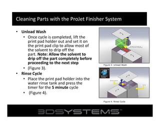 Cleaning Parts with the ProJet Finisher System
• Unload Wash
• Once cycle is completed, lift the
print pad holder out and set it on
the print pad clip to allow most of
the solvent to drip off the
part. Note: Allow the solvent to
drip off the part completely before
proceeding to the next step
• (Figure 3).
• Rinse Cycle
• Place the print pad holder into the
water rinse tank and press the
timer for the 5 minute cycle
• (Figure 4).

Figure 3: Unload Wash

Figure 4: Rinse Cycle
Figure 3: Mineral Spirits will dissolve the
part material so rinse no longer than a few
seconds.

 