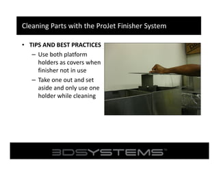 Cleaning Parts with the ProJet Finisher System
• TIPS AND BEST PRACTICES
– Use both platform
holders as covers when
finisher not in use
– Take one out and set
aside and only use one
holder while cleaning

 